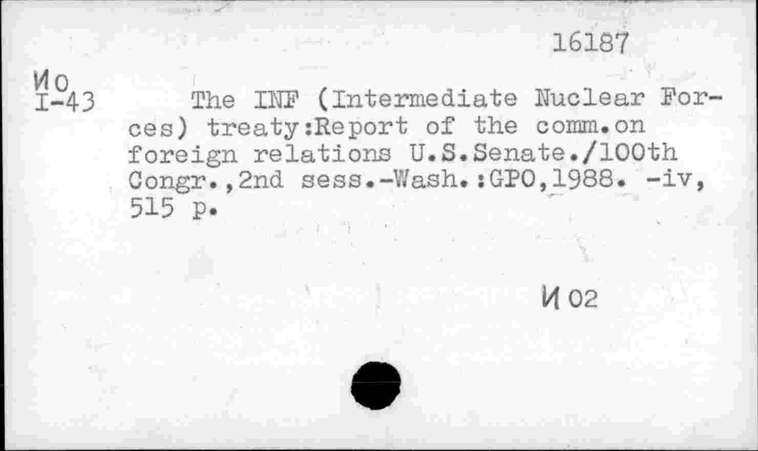 ﻿16187
0
1-43 The INF (Intermediate Nuclear Forces) treaty:Report of the comm.on foreign relations U.S.Senate./100th Congr.,2nd sess.-Wash.:GPO,1988. -iv, 515 P-
K 02